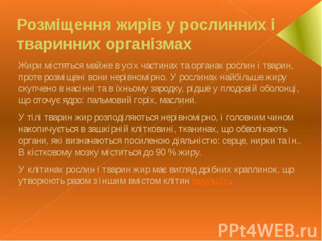 Розміщення жирів у рослинних і тваринних організмах Жири містяться майже в усіх частинах та органах рослин і тварин, проте розміщені вони нерівномірно. У рослинах найбільше жиру скупчено в насінні та в їхньому зародку, рідше у плодовій оболонці, що …