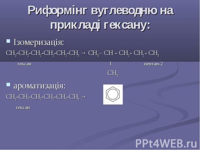 Риформінг вуглеводню на прикладі гексану: Ізомеризація: СH3-CH2-CH2-CH2-CH2-CH3 → СH3 – CH - CH2 - CH2 - CH3 гексан l пентан-2 CH3 ароматизація: СH3-CH2-CH2-CH2-CH2-CH3 → гексан