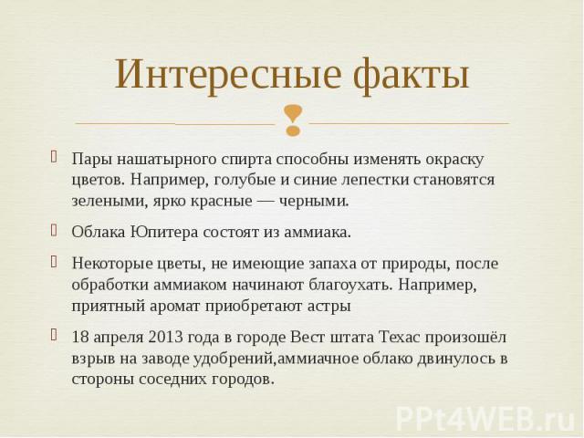 Интересные факты Пары нашатырного спирта способны изменять окраску цветов. Например, голубые и синие лепестки становятся зелеными, ярко красные — черными. Облака Юпитера состоят из аммиака. Некоторые цветы, не имеющие запаха от природы, после обрабо…