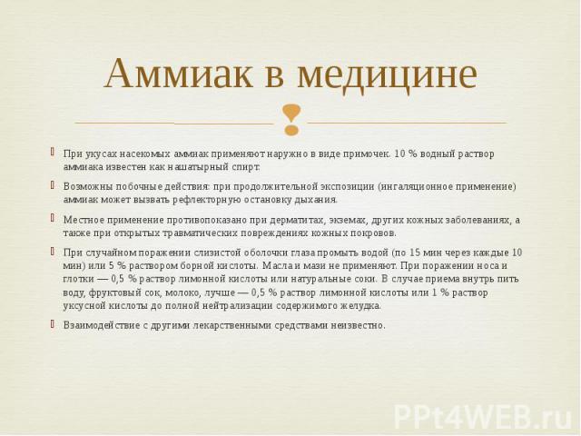 Аммиак в медицине При укусах насекомых аммиак применяют наружно в виде примочек. 10 % водный раствор аммиака известен как нашатырный спирт. Возможны побочные действия: при продолжительной экспозиции (ингаляционное применение) аммиак может вызвать ре…