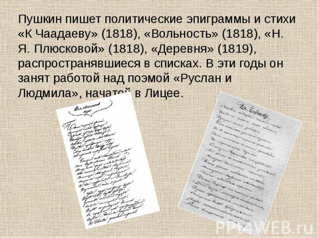 Пушкин пишет политические эпиграммы и стихи «К Чаадаеву» (1818), «Вольность» (1818), «Н. Я. Плюсковой» (1818), «Деревня» (1819), распространявшиеся в списках. В эти годы он занят работой над поэмой «Руслан и Людмила», начатой в Лицее. Пушкин пишет п…