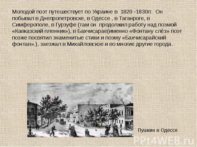 Молодой поэт путешествует по Украине в 1820 -1830гг.  Он побывал в Днепропетровске, в Одессе , в Таганроге, в Симферополе, в Гурзуфе (там он  продолжил работу над поэмой «Кавказский пленник»), в Бахчисарае(именно «Фонтану слёз» поэт позже …