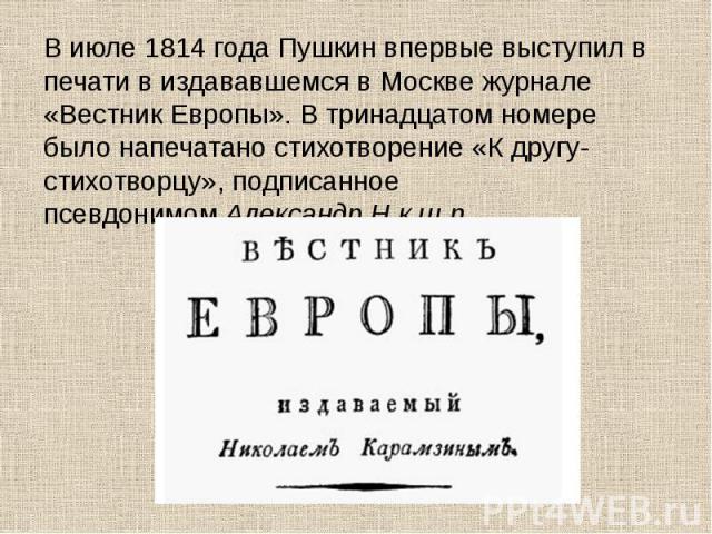 В июле 1814 года Пушкин впервые выступил в печати в издававшемся в Москве журнале «Вестник Европы». В тринадцатом номере было напечатано стихотворение «К другу-стихотворцу», подписанное псевдонимом Александр Н.к.ш.п. В июле 1814 …