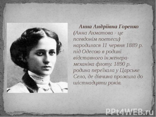 Анна Андріївна Горенко (Анна Ахматова - це псевдонім поетеси) народилася 11 червня 1889 р. під Одесою в родині відставного інженера-механіка флоту. 1890 р. родина переїхала у Царське Село, де дівчина прожила до шістнадцяти років. Анна Андріївна Горе…
