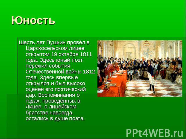 Юность Шесть лет Пушкин провёл в Царскосельском лицее, открытом 19 октября 1811 года. Здесь юный поэт пережил события Отечественной войны 1812 года. Здесь впервые открылся и был высоко оценён его поэтический дар. Воспоминания о годах, проведённых в …