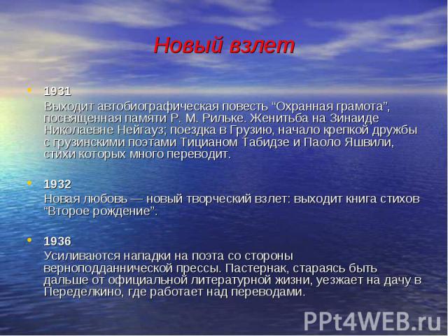 Новый взлет 1931 Выходит автобиографическая повесть “Охранная грамота”, посвященная памяти Р. М. Рильке. Женитьба на Зинаиде Николаевне Нейгауз; поездка в Грузию, начало крепкой дружбы с грузинскими поэтами Тицианом Табидзе и Паоло Яшвили, стихи кот…