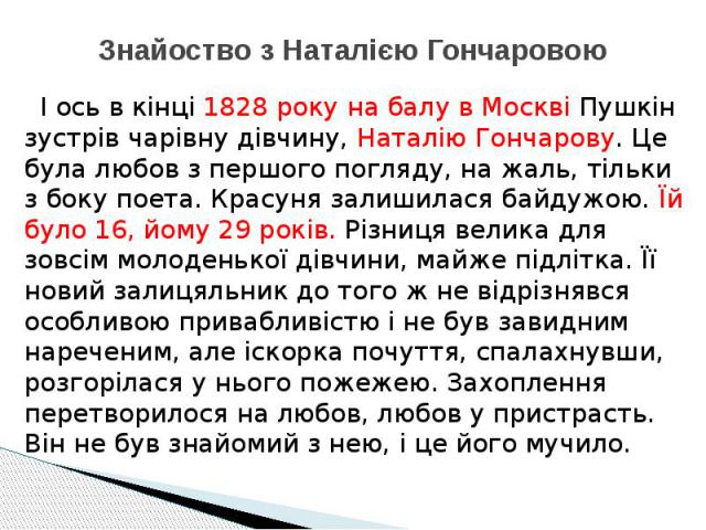 Знайоство з Наталією Гончаровою І ось в кінці 1828 року на балу в Москві Пушкін зустрів чарівну дівчину, Наталію Гончарову. Це була любов з першого погляду, на жаль, тільки з боку поета. Красуня залишилася байдужою. Їй було 16, йому 29 років. Різниц…