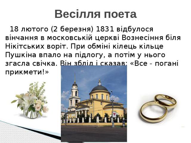 Весілля поета 18 лютого (2 березня) 1831 відбулося вінчання в московській церкві Вознесіння біля Нікітських воріт. При обміні кілець кільце Пушкіна впало на підлогу, а потім у нього згасла свічка. Він зблід і сказав: «Все - погані прикмети!»