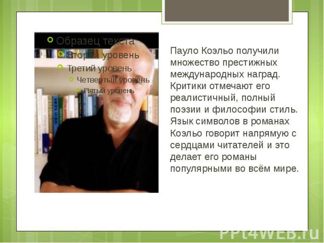 Пауло Коэльо получили множество престижных международных наград. Критики отмечают его реалистичный, полный поэзии и философии стиль. Язык символов в романах Коэльо говорит напрямую с сердцами читателей и это делает его романы популярными во всём мире.