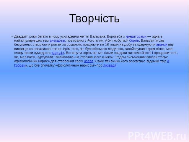 Творчість Двадцяті роки багато в чому ускладнили життя Бальзака. Боротьба з кредиторами — одна з найпопулярніших тем анекдотів, пов'язаних з його ім'ям. Аби позбутися боргів, Бальзак писав безупинно, створюючи роман за романом, працюючи по 16 г…