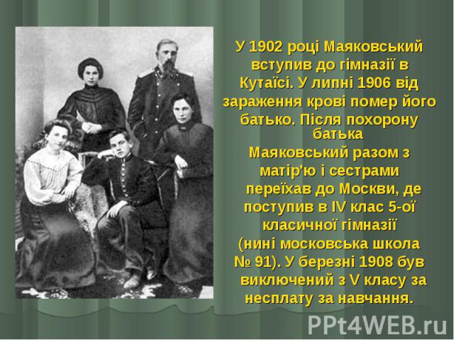 У 1902 році Маяковський У 1902 році Маяковський вступив до гімназії в Кутаїсі. У липні 1906 від зараження крові помер його батько. Після похорону батька Маяковський разом з матір'ю і сестрами   переїхав до Москви, де поступив в IV клас 5-ої кла…