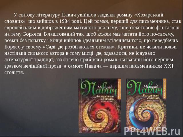 У світову літературу Павич увійшов завдяки роману «Хозарський словник», що вийшов в 1984 році. Цей роман, перший для письменника, став європейським відображенням магічного реалізму, гіпертекстовою фантазією на тему Борхеса. Влашт…