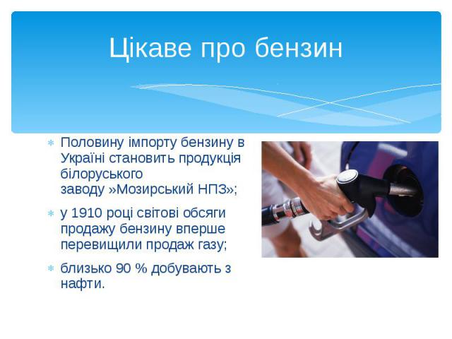 Цікаве про бензин Половину імпорту бензину в Україні становить продукція білоруського заводу »Мозирський НПЗ»; у 1910 році світові обсяги продажу бензину вперше перевищили продаж газу; близько 90 % добувають з нафти.