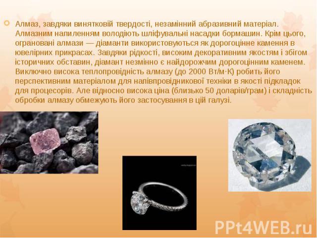 Алмаз, завдяки винятковій твердості, незамінний абразивний матеріал. Алмазним напиленням володіють шліфувальні насадки бормашин. Крім цього, ограновані алмази — діаманти використовуються як дорогоцінне камення в ювелірних прикрасах. Завдяки рідкості…
