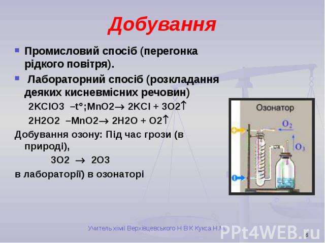 Добування Промисловий спосіб (перегонка рідкого повітря). Лабораторний спосіб (розкладання деяких кисневмісних речовин) 2KClO3 –t ;MnO2 2KCl + 3O2 2H2O2 –MnO2 2H2O + O2 Добування озону: Під час грози (в природі), 3O2 2O3 в лабораторії) в озонаторі