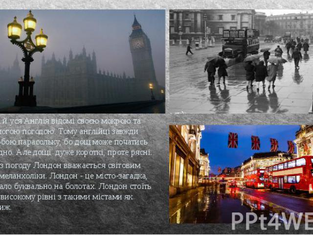 Лондон, та й уся Англія відомі своєю мокрою та завжди вологою погодою. Тому англійці завжди беруть з собою парасольку, бо дощ може початись коли завгодно. Але дощі дуже короткі, проте рясні.  Саме через погоду Лондон вважається світовим символо…