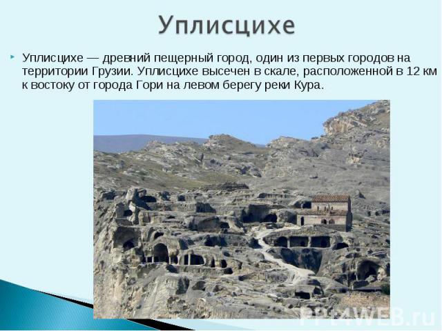 Уплисцихе — древний пещерный город, один из первых городов на территории Грузии. Уплисцихе высечен в скале, расположенной в 12 км к востоку от города Гори на левом берегу реки Кура. Уплисцихе — древний пещерный город, один из первых городов на терри…