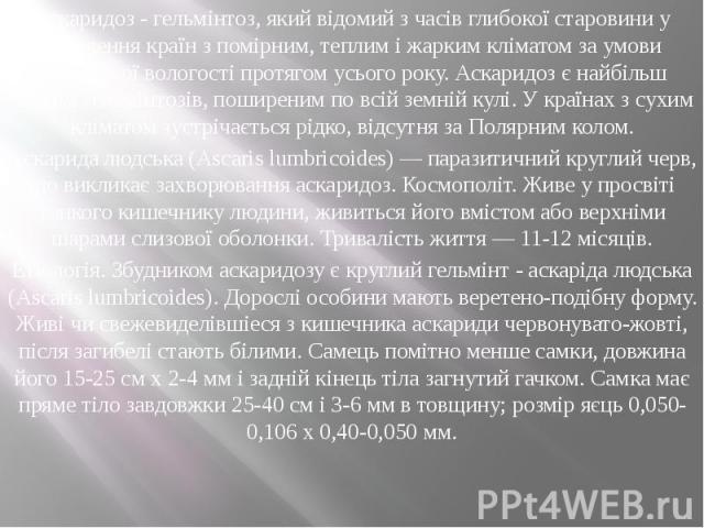 Аскаридоз - гельмінтоз, який відомий з часів глибокої старовини у населення країн з помірним, теплим і жарким кліматом за умови достатньої вологості протягом усього року. Аскаридоз є найбільш частим гельмінтозів, поширеним по всій земній кулі. У кра…