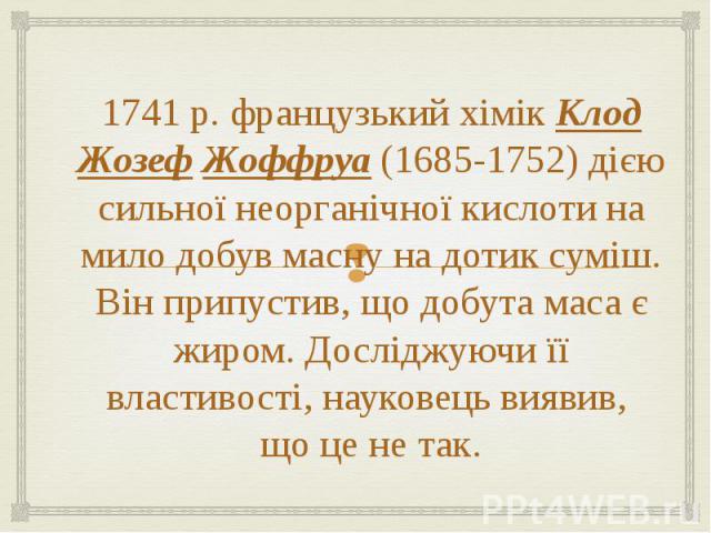 1741 р. французький хімік Клод Жозеф Жоффруа (1685-1752) дією сильної неорганічної кислоти на мило добув масну на дотик суміш. Він припустив, що добута маса є жиром. Досліджуючи її властивості, науковець виявив,  що це не так.