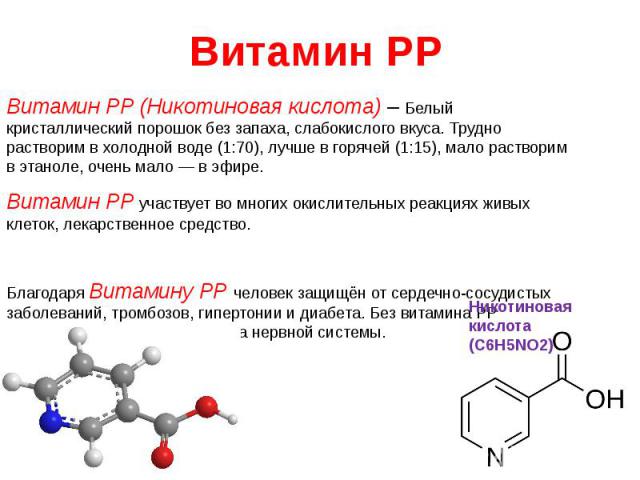 Витамин PP Витамин PP (Никотиновая кислота) – Белый кристаллический порошок без запаха, слабокислого вкуса. Трудно растворим в холодной воде (1:70), лучше в горячей (1:15), мало растворим в этаноле, очень мало — в эфире. Витамин PP участвует во мног…