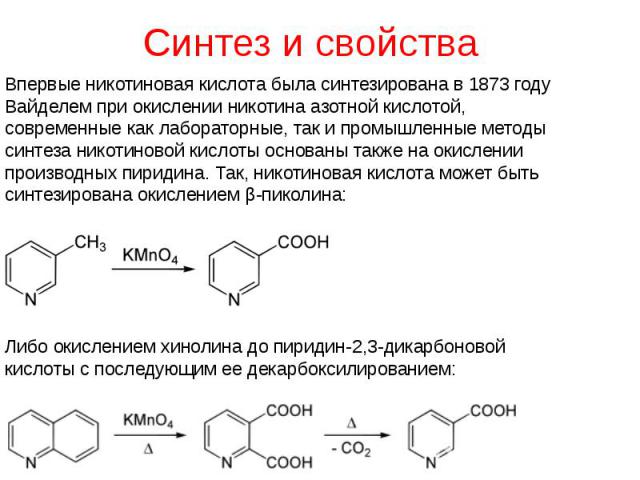 Синтез и свойства Впервые никотиновая кислота была синтезирована в 1873 году Вайделем при окислении никотина азотной кислотой, современные как лабораторные, так и промышленные методы синтеза никотиновой кислоты основаны также на окислении производны…