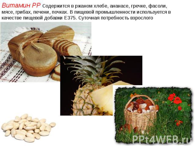 Витамин PP Содержится в ржаном хлебе, ананасе, гречке, фасоли, мясе, грибах, печени, почках. В пищевой промышленности используется в качестве пищевой добавки E375. Суточная потребность взрослого человека 15—20 мг. Витамин PP Содержится в ржаном хлеб…