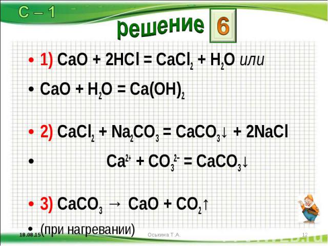 1) CaO + 2HCl = CaCl2 + H2O или 1) CaO + 2HCl = CaCl2 + H2O или CaO + H2O = Ca(OH)2 2) CaCl2 + Na2CO3 = CaCO3↓ + 2NaCl Ca2+ + CO32− = CaCO3↓ 3) CaCO3 → CaO + CO2↑ (при нагревании)