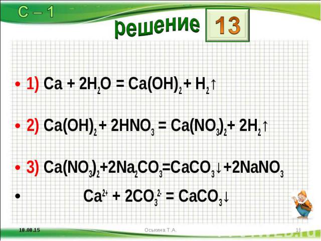 1) Ca + 2H2O = Ca(OH)2 + H2↑ 1) Ca + 2H2O = Ca(OH)2 + H2↑ 2) Ca(OH)2 + 2HNO3 = Ca(NO3)2+ 2H2↑ 3) Ca(NO3)2+2Na2CO3=CaCO3↓+2NaNO3 Ca2+ + 2CO32- = CaCO3↓