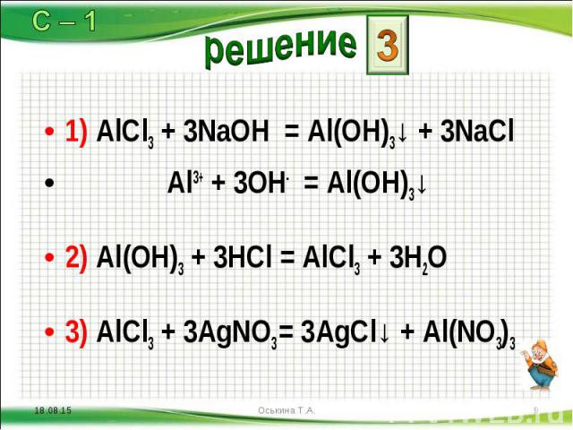 1) AlCl3 + 3NaOH = Al(OH)3↓ + 3NaCl 1) AlCl3 + 3NaOH = Al(OH)3↓ + 3NaCl Al3+ + 3OH- = Al(OH)3↓ 2) Al(OH)3 + 3HCl = AlCl3 + 3H2O 3) AlCl3 + 3AgNO3 = 3AgCl↓ + Al(NO3)3