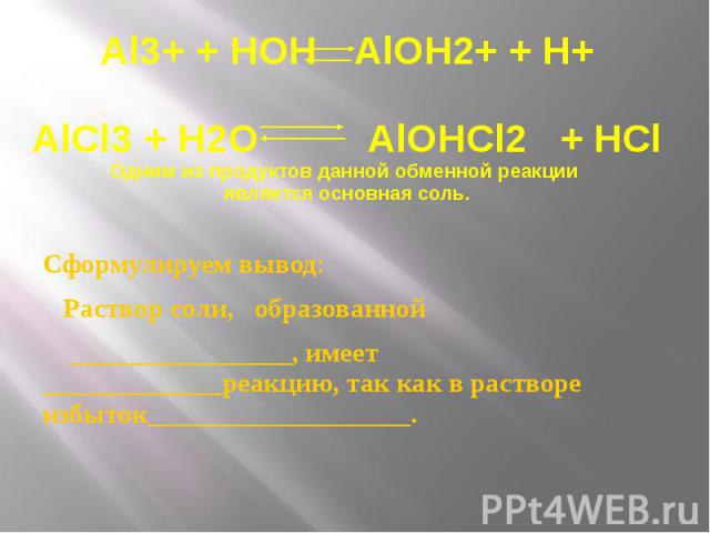 Al3+ + HOH AlOH2+ + H+ AlCl3 + H2O AlOHCl2 + HCl Одним из продуктов данной обменной реакции является основная соль. Сформулируем вывод: Раствор соли, образованной ________________, имеет _____________реакцию, так как в растворе избыток___________________.