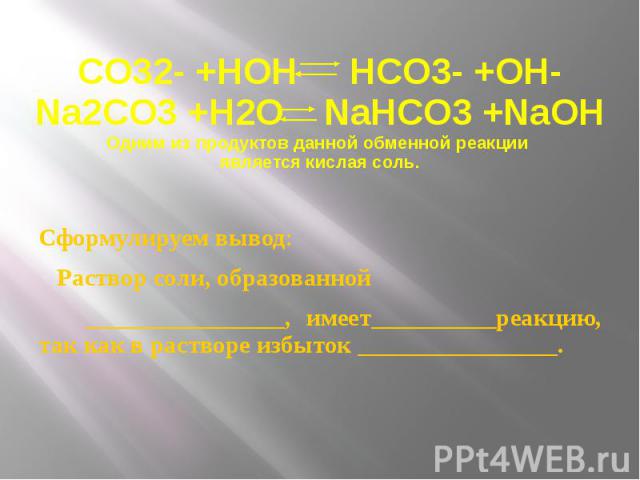 CO32- +HOH HCO3- +OH- Na2CO3 +H2O NaHCO3 +NaOH Одним из продуктов данной обменной реакции является кислая соль. Сформулируем вывод: Раствор соли, образованной ________________, имеет__________реакцию, так как в растворе избыток ________________.