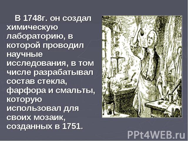 В 1748г. он создал химическую лабораторию, в которой проводил научные исследования, в том числе разрабатывал состав стекла, фарфора и смальты, которую использовал для своих мозаик, созданных в 1751. В 1748г. он создал химическую лабораторию, в котор…