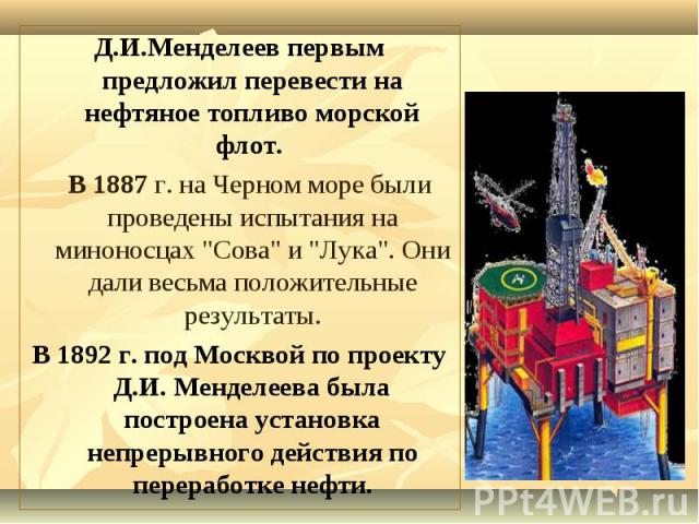 Д.И.Менделеев первым предложил перевести на нефтяное топливо морской флот. Д.И.Менделеев первым предложил перевести на нефтяное топливо морской флот. В 1887 г. на Черном море были проведены испытания на миноносцах "Сова" и "Лука"…