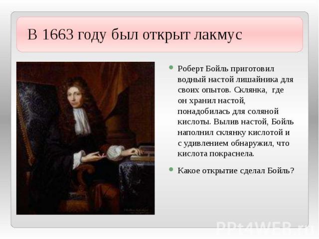 В 1663 году был открыт лакмус Роберт Бойль приготовил водный настой лишайника для своих опытов. Склянка, где он хранил настой, понадобилась для соляной кислоты. Вылив настой, Бойль наполнил склянку кислотой и с удивлением обнаружил, что кислота покр…