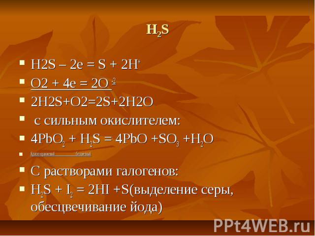 H2S H2S – 2e = S + 2H+ O2 + 4e = 2O -2 2H2S+O2=2S+2H2O с сильным окислителем: 4PbO2 + H2S = 4PbO +SO3 +H2O Красно-оранжевый бесцветный С растворами галогенов: H2S + I2 = 2HI +S(выделение серы, обесцвечивание йода)