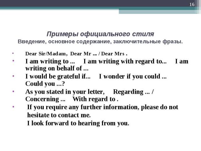 Dear Sir/Madam, Dear Mr ... / Dear Mrs . Dear Sir/Madam, Dear Mr ... / Dear Mrs . I am writing to ... I am writing with regard to... I am writing on behalf of ... I would be grateful if... I wonder if you could ... Could you ...? As you stated in yo…
