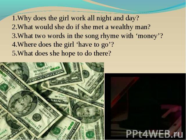 1.Why does the girl work all night and day? 2.What would she do if she met a wealthy man? 3.What two words in the song rhyme with ‘money’? 4.Where does the girl ‘have to go’? 5.What does she hope to do there?