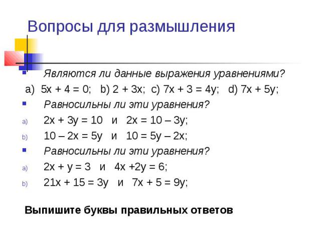 Являются ли данные выражения уравнениями? Являются ли данные выражения уравнениями? a) 5x + 4 = 0; b) 2 + 3x; c) 7x + 3 = 4y; d) 7x + 5y; Равносильны ли эти уравнения? 2x + 3y = 10 и 2x = 10 – 3y; 10 – 2x = 5y и 10 = 5y – 2x; Равносильны ли эти урав…