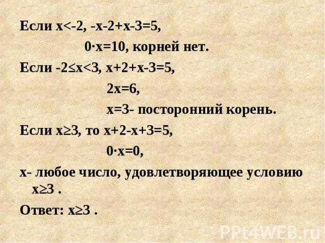 Если х<-2, -х-2+х-3=5, Если х<-2, -х-2+х-3=5, 0·х=10, корней нет. Если -2≤х<3, х+2+х-3=5, 2х=6, х=3- посторонний корень. Если х≥3, то х+2-х+3=5, 0·х=0, х- любое число, удовлетворяющее условию х≥3 . Ответ: х≥3 .