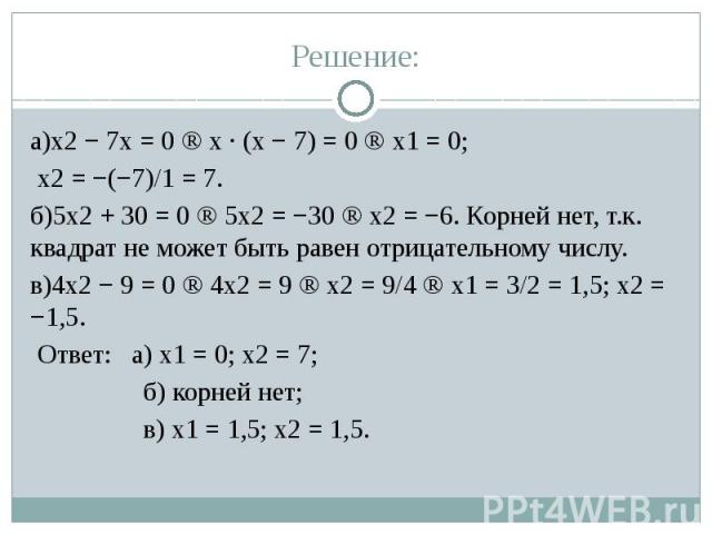 Решение: а)x2 − 7x = 0 ⇒ x · (x − 7) = 0 ⇒ x1 = 0; x2 = −(−7)/1 = 7. б)5x2 + 30 = 0 ⇒ 5x2 = −30 ⇒ x2 = −6. Корней нет, т.к. квадрат не может быть равен отрицательному числу. в)4x2 − 9 = 0 ⇒ 4x2 = 9 ⇒ x2 = 9/4 ⇒ x1 = 3/2 = 1,5; x2 = −1,5. Ответ: а) x…