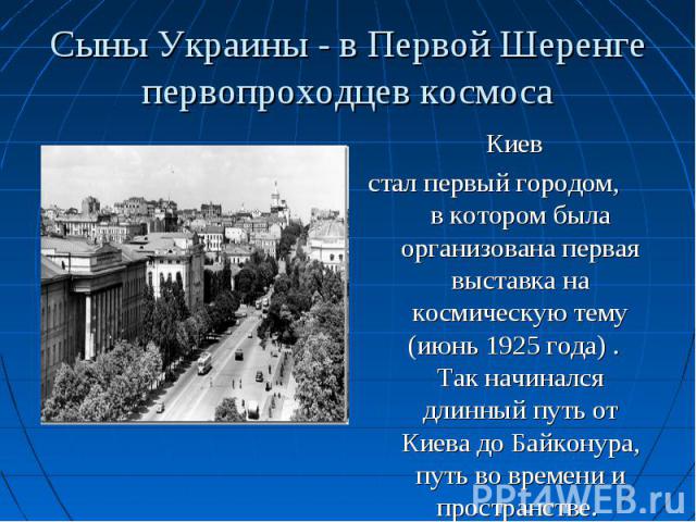 Киев Киев стал первый городом, в котором была организована первая выставка на космическую тему (июнь 1925 года) . Так начинался длинный путь от Киева до Байконура, путь во времени и пространстве.