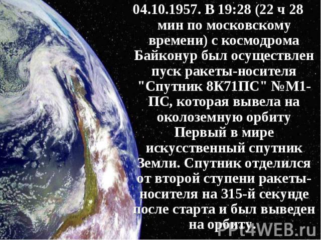 04.10.1957. В 19:28 (22 ч 28 мин по московскому времени) с космодрома Байконур был осуществлен пуск ракеты-носителя "Спутник 8К71ПС" №М1-ПС, которая вывела на околоземную орбиту Первый в мире искусственный спутник Земли. Спутник отделился …