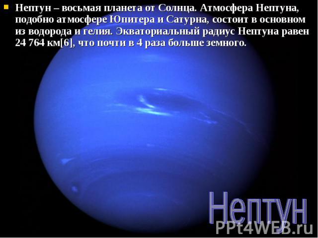 Нептун – восьмая планета от Солнца. Атмосфера Нептуна, подобно атмосфере Юпитера и Сатурна, состоит в основном из водорода и гелия. Экваториальный радиус Нептуна равен 24 764 км[6], что почти в 4 раза больше земного. Нептун – восьмая планета от Солн…