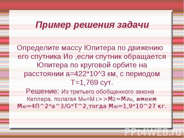 Пример решения задачи Определите массу Юпитера по движению его спутника Ио ,если спутник обращается Юпитера по круговой орбите на расстоянии а=422*10^3 км, с периодом Т=1,769 сут. Решение: Из третьего обобщенного закона Кеплера, полагая Мю=М1>>…