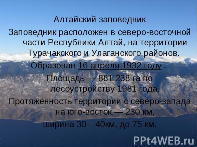  Алтайский заповедник Заповедник расположен в северо-восточной части Республики Алтай, на территории Турачакского и Улаганского районов. Образован 16 апреля 1932 году . Площадь — 881 238 га по лесоустройству 1981 года. Протя…