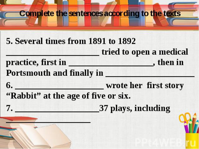 Complete the sentences according to the texts 5. Several times from 1891 to 1892 _____________________ tried to open a medical practice, first in ___________________, then in Portsmouth and finally in ____________________ 6. ____________________ wro…