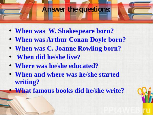 Answer the questions: When was W. Shakespeare born? When was Arthur Conan Doyle born? When was C. Joanne Rowling born? When did he/she live? Where was he/she educated? When and where was he/she started writing? What famous books did he/she write?