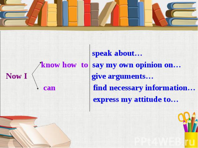 speak about… know how to say my own opinion on… Now I give arguments… can find necessary information… express my attitude to…
