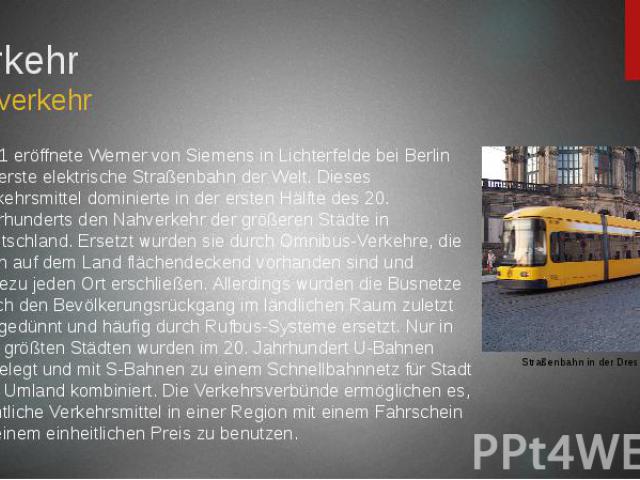 Verkehr Nahverkehr 1881 eröffnete Werner von Siemens in Lichterfelde bei Berlin die erste elektrische Straßenbahn der Welt. Dieses Verkehrsmittel dominierte in der ersten Hälfte des 20. Jahrhunderts den Nahverkehr der größeren Städte in Deutschland.…
