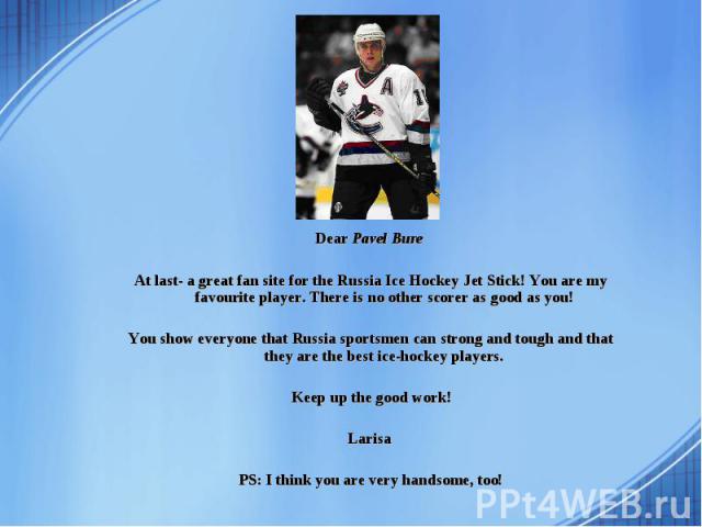 Dear Pavel Bure Dear Pavel Bure At last- a great fan site for the Russia Ice Hockey Jet Stick! You are my favourite player. There is no other scorer as good as you! You show everyone that Russia sportsmen can strong and tough and that they are the b…